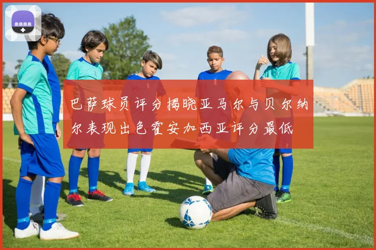 巴萨球员评分揭晓亚马尔与贝尔纳尔表现出色霍安加西亚评分最低