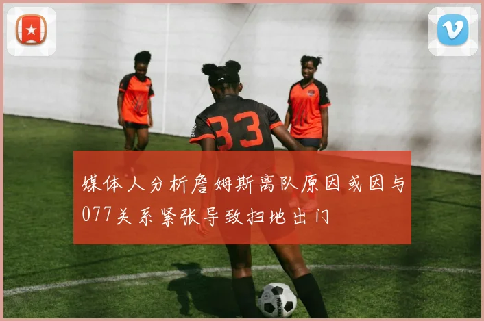 媒体人分析詹姆斯离队原因或因与077关系紧张导致扫地出门
