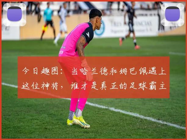 今日趣图：当哈兰德和姆巴佩遇上这位神将，谁才是真正的足球霸主