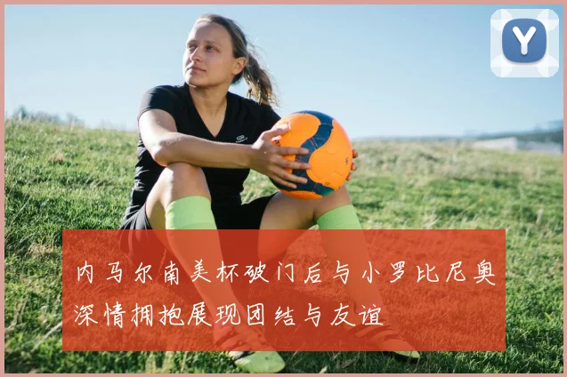 内马尔南美杯破门后与小罗比尼奥深情拥抱展现团结与友谊