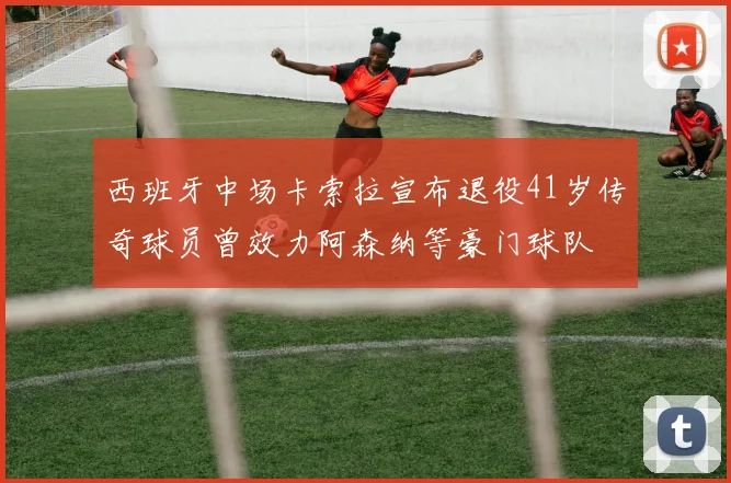 西班牙中场卡索拉宣布退役41岁传奇球员曾效力阿森纳等豪门球队