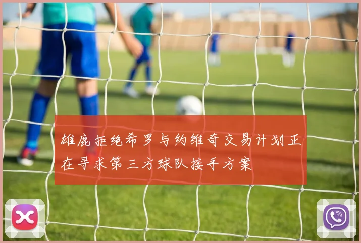 雄鹿拒绝希罗与约维奇交易计划正在寻求第三方球队接手方案
