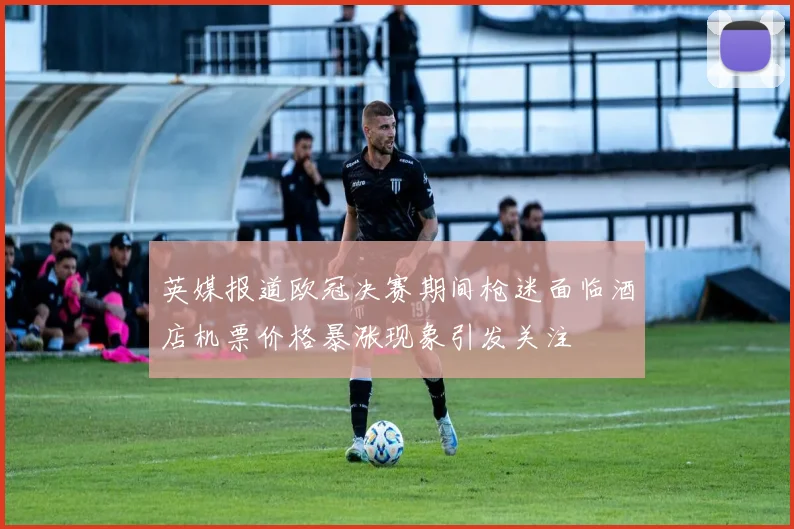 英媒报道欧冠决赛期间枪迷面临酒店机票价格暴涨现象引发关注