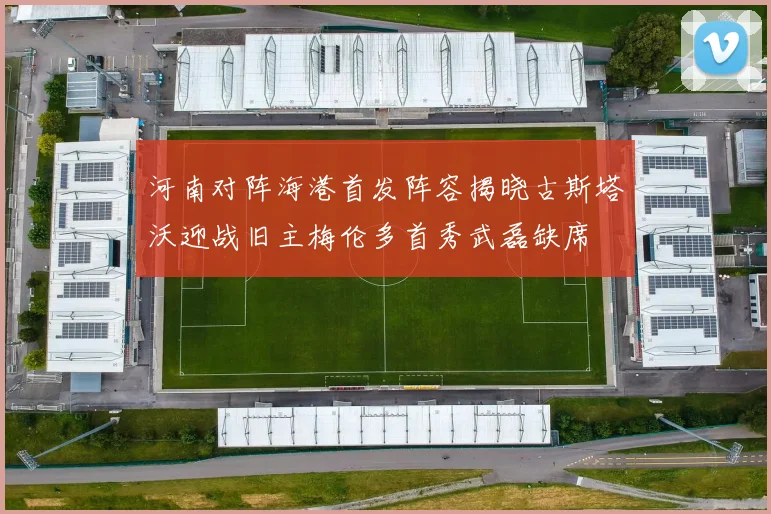 河南对阵海港首发阵容揭晓古斯塔沃迎战旧主梅伦多首秀武磊缺席