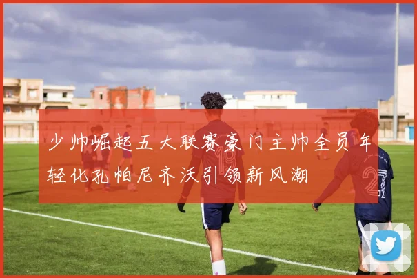 少帅崛起五大联赛豪门主帅全员年轻化孔帕尼齐沃引领新风潮