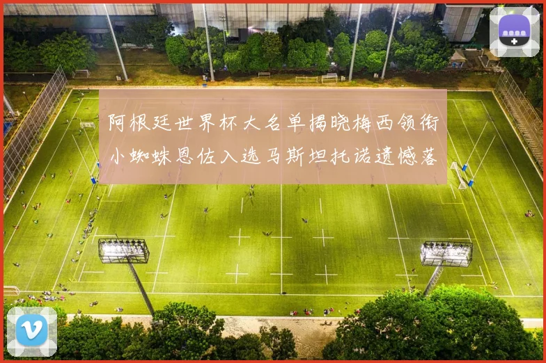 阿根廷世界杯大名单揭晓梅西领衔小蜘蛛恩佐入选马斯坦托诺遗憾落选