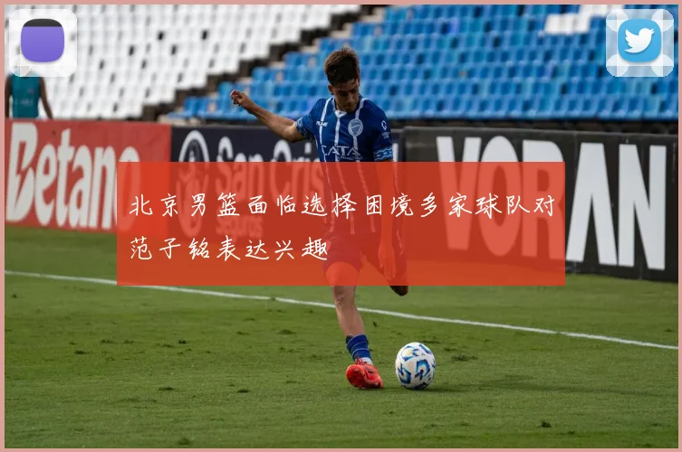 北京男篮面临选择困境多家球队对范子铭表达兴趣