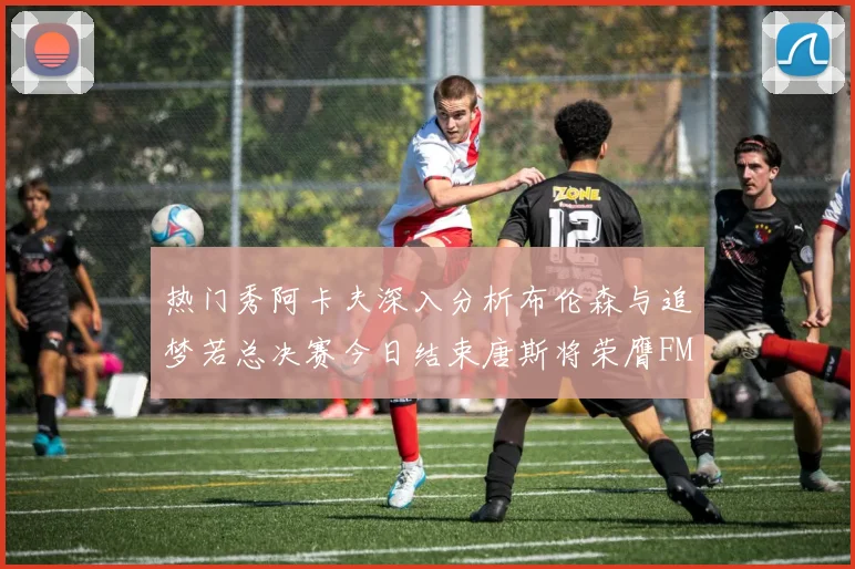 热门秀阿卡夫深入分析布伦森与追梦若总决赛今日结束唐斯将荣膺FMVP