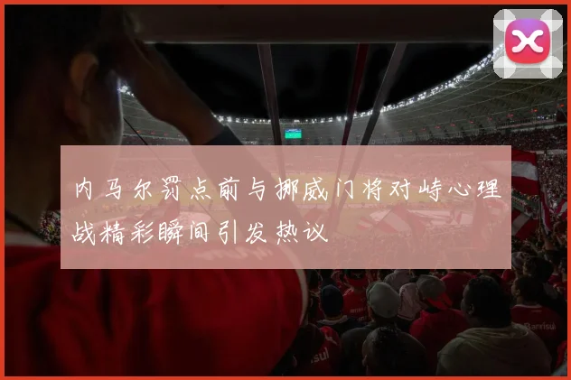 内马尔罚点前与挪威门将对峙心理战精彩瞬间引发热议