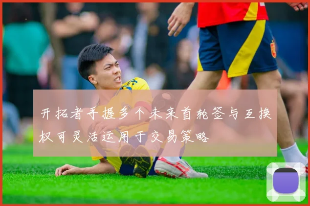 开拓者手握多个未来首轮签与互换权可灵活运用于交易策略