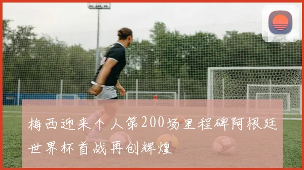 梅西迎来个人第200场里程碑阿根廷世界杯首战再创辉煌