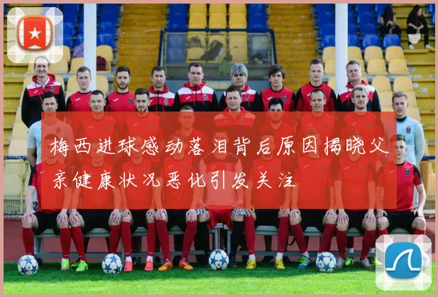 梅西进球感动落泪背后原因揭晓父亲健康状况恶化引发关注
