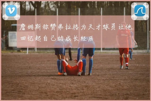 詹姆斯称赞弗拉格为天才球员让他回忆起自己的成长经历