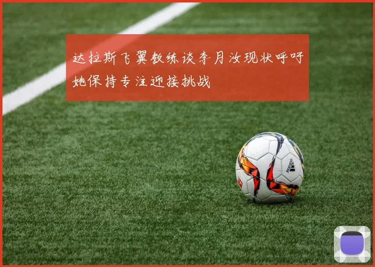 达拉斯飞翼教练谈李月汝现状呼吁她保持专注迎接挑战