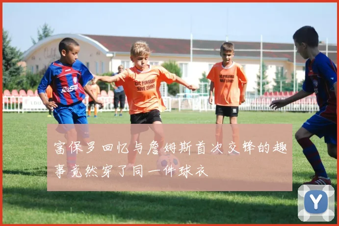 富保罗回忆与詹姆斯首次交锋的趣事竟然穿了同一件球衣