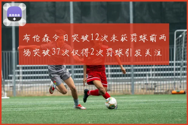 布伦森今日突破12次未获罚球前两场突破37次仅得2次罚球引发关注