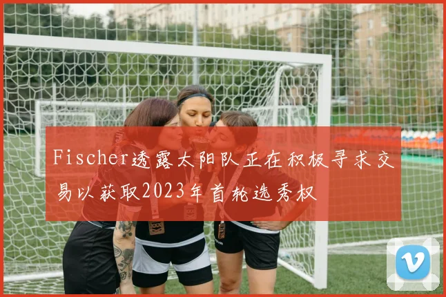 Fischer透露太阳队正在积极寻求交易以获取2023年首轮选秀权