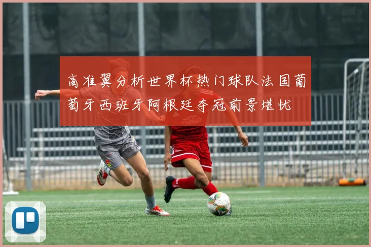 高准翼分析世界杯热门球队法国葡萄牙西班牙阿根廷夺冠前景堪忧