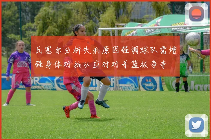 瓦塞尔分析失利原因强调球队需增强身体对抗以应对对手篮板争夺