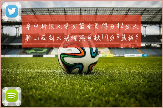 华中科技大学女篮全员得分42分大胜山西财大胡瑞燕贡献10分8篮板6助攻表现出色