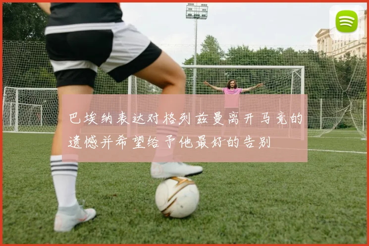 巴埃纳表达对格列兹曼离开马竞的遗憾并希望给予他最好的告别