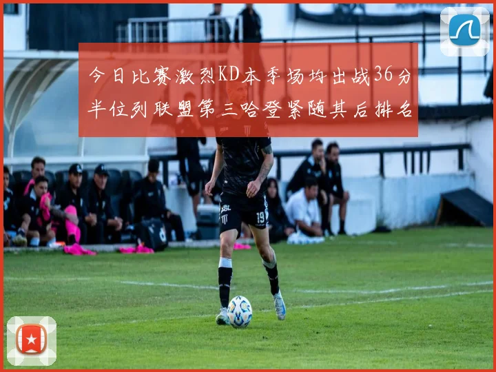 今日比赛激烈KD本季场均出战36分半位列联盟第三哈登紧随其后排名第七