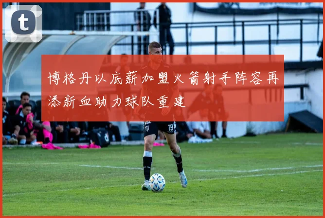 博格丹以底薪加盟火箭射手阵容再添新血助力球队重建