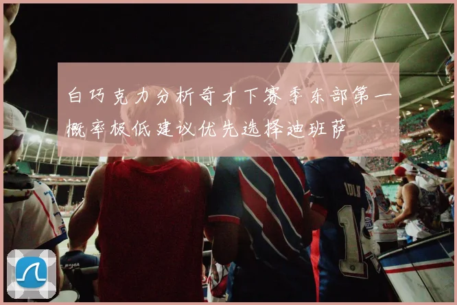 白巧克力分析奇才下赛季东部第一概率极低建议优先选择迪班萨