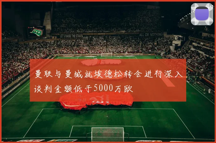 曼联与曼城就埃德松转会进行深入谈判金额低于5000万欧