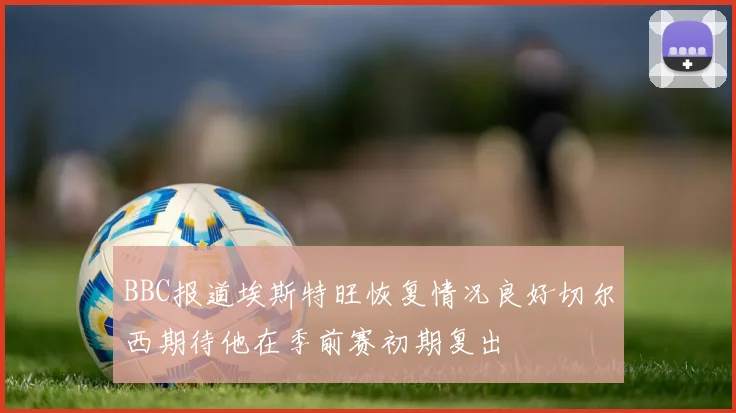 BBC报道埃斯特旺恢复情况良好切尔西期待他在季前赛初期复出